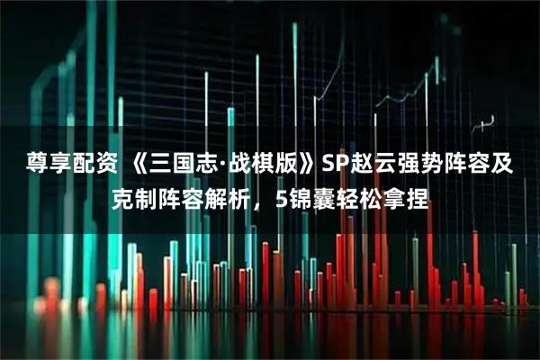 尊享配资 《三国志·战棋版》SP赵云强势阵容及克制阵容解析，5锦囊轻松拿捏