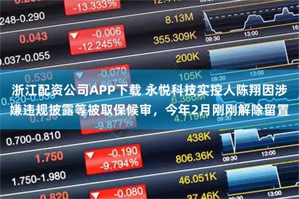 浙江配资公司APP下载 永悦科技实控人陈翔因涉嫌违规披露等被取保候审，今年2月刚刚解除留置