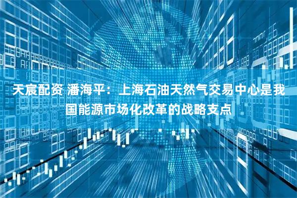 天宸配资 潘海平：上海石油天然气交易中心是我国能源市场化改革的战略支点