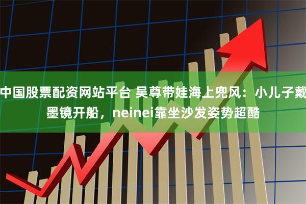 中国股票配资网站平台 吴尊带娃海上兜风：小儿子戴墨镜开船，neinei靠坐沙发姿势超酷