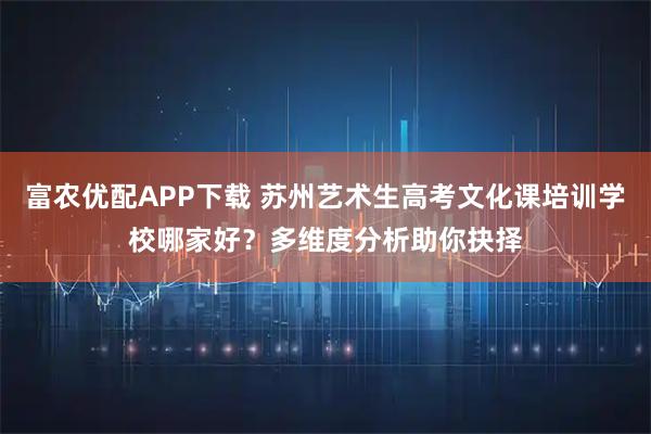 富农优配APP下载 苏州艺术生高考文化课培训学校哪家好？多维度分析助你抉择