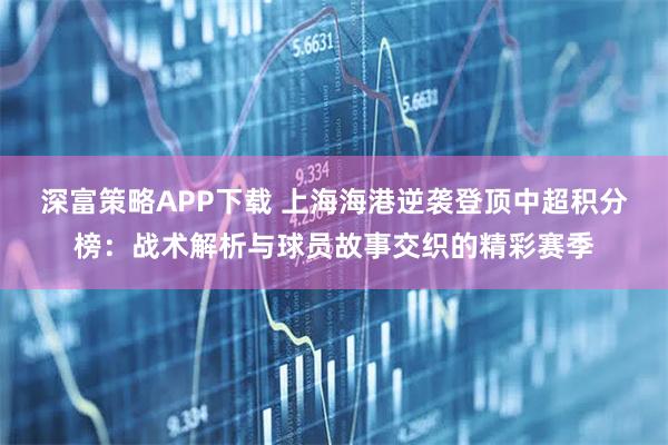 深富策略APP下载 上海海港逆袭登顶中超积分榜：战术解析与球员故事交织的精彩赛季