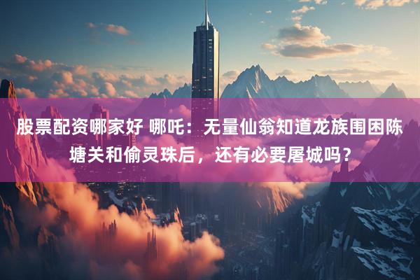 股票配资哪家好 哪吒：无量仙翁知道龙族围困陈塘关和偷灵珠后，还有必要屠城吗？