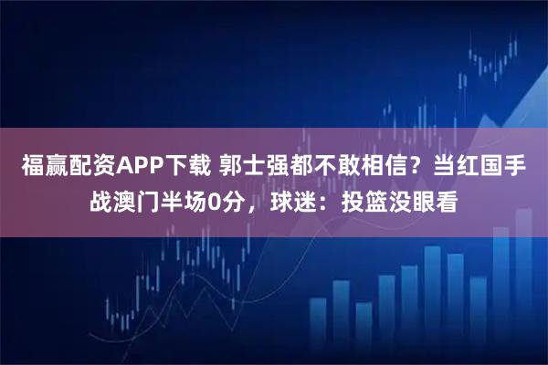 福赢配资APP下载 郭士强都不敢相信？当红国手战澳门半场0分，球迷：投篮没眼看