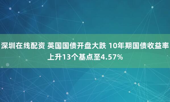 深圳在线配资 英国国债开盘大跌 10年期国债收益率上升13个基点至4.57%