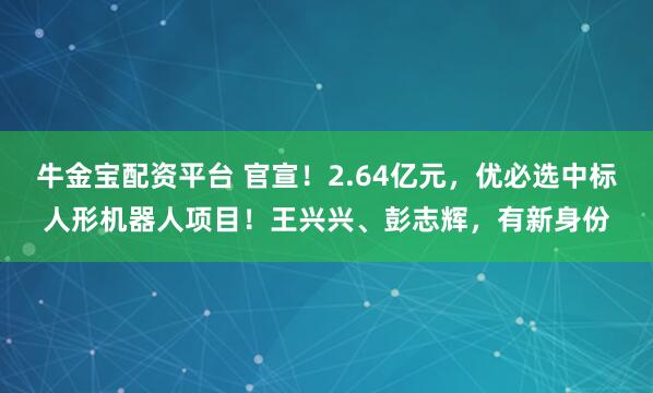 牛金宝配资平台 官宣！2.64亿元，优必选中标人形机器人项目！王兴兴、彭志辉，有新身份