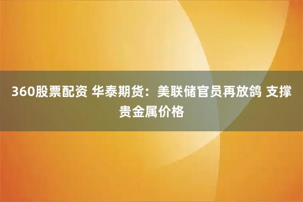 360股票配资 华泰期货：美联储官员再放鸽 支撑贵金属价格
