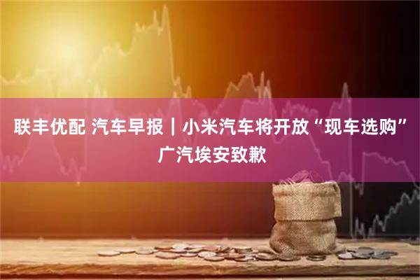 联丰优配 汽车早报｜小米汽车将开放“现车选购” 广汽埃安致歉