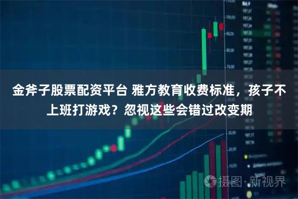 金斧子股票配资平台 雅方教育收费标准，孩子不上班打游戏？忽视这些会错过改变期