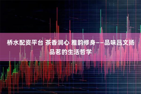 桥水配资平台 茶香润心 雅韵修身——品味吕文扬品茗的生活哲学