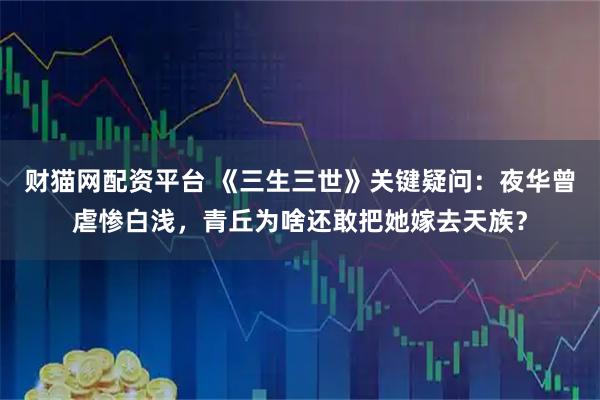 财猫网配资平台 《三生三世》关键疑问：夜华曾虐惨白浅，青丘为啥还敢把她嫁去天族？