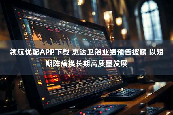 领航优配APP下载 惠达卫浴业绩预告披露 以短期阵痛换长期高质量发展