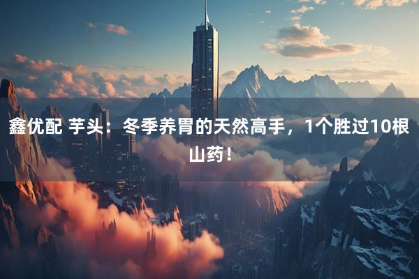 鑫优配 芋头：冬季养胃的天然高手，1个胜过10根山药！