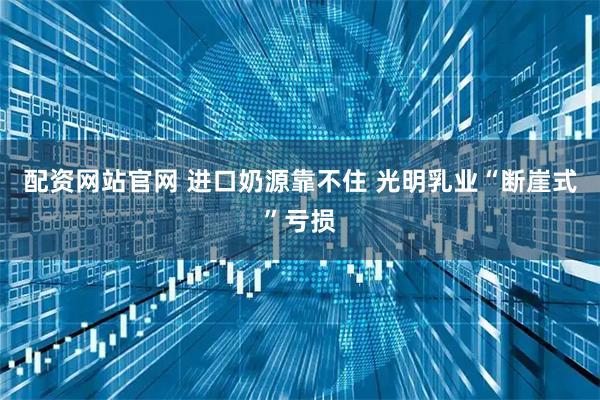 配资网站官网 进口奶源靠不住 光明乳业“断崖式”亏损