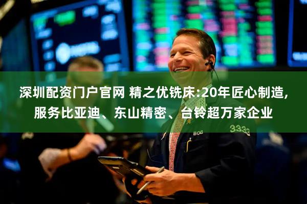 深圳配资门户官网 精之优铣床:20年匠心制造,服务比亚迪、东山精密、台铃超万家企业
